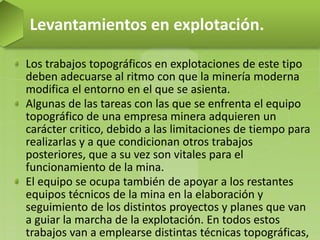 Los trabajos topográficos en explotaciones de este tipo
deben adecuarse al ritmo con que la minería moderna
modifica el entorno en el que se asienta.
Algunas de las tareas con las que se enfrenta el equipo
topográfico de una empresa minera adquieren un
carácter critico, debido a las limitaciones de tiempo para
realizarlas y a que condicionan otros trabajos
posteriores, que a su vez son vitales para el
funcionamiento de la mina.
El equipo se ocupa también de apoyar a los restantes
equipos técnicos de la mina en la elaboración y
seguimiento de los distintos proyectos y planes que van
a guiar la marcha de la explotación. En todos estos
trabajos van a emplearse distintas técnicas topográficas,
Levantamientos en explotación.
 