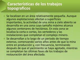 Se localizan en un área relativamente pequeña. Aunque
algunos explotaciones afectan a superficies
importantes, la actividad de una mina a cielo abierto se
desarrolla en una zona cuyo tamaño máximo alcanza
algunos centenares de hectáreas. En esta zona se
localiza la corta o cortas, los vertederos y las
instalaciones que completan el complejo minero.
Se desarrollan a lo largo de un periodo de tiempo
extenso, comenzando varios años antes de que la mina
entre en producción y, con frecuencia, terminando
después de que el yacimiento se haya agotado, mientras
se completan las últimas fases de los trabajos de
restauración del área afectada.
Características de los trabajos
topograficos
 