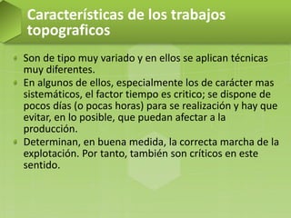 Son de tipo muy variado y en ellos se aplican técnicas
muy diferentes.
En algunos de ellos, especialmente los de carácter mas
sistemáticos, el factor tiempo es critico; se dispone de
pocos días (o pocas horas) para se realización y hay que
evitar, en lo posible, que puedan afectar a la
producción.
Determinan, en buena medida, la correcta marcha de la
explotación. Por tanto, también son críticos en este
sentido.
Características de los trabajos
topograficos
 