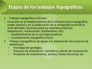 1. Trabajos topográficos iniciales:
Consisten en el establecimiento de la infraestructura topográfica
(redes vértice) y en la elaboración de la cartografía inicial de la
zona afectada, necesaria para los distintos proyectos
(explotación, restauración, instalaciones, etc)
− Establecimiento de la red trigonométrica
− Levantamiento topográfico inicial.
2. Trabajos topográficos de apoyo a la elaboración del proyecto de
explatación.
− Investigación geológica
− Proyecto de explotación, vertederos, planes de restauración
− Proyectos de instalaciones, accesos, líneas eléctricas, etc
Etapas de los trabajos Topográficos
 
