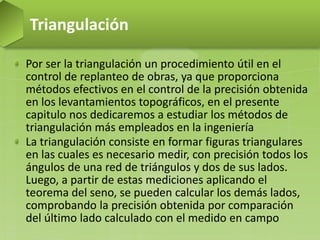 Por ser la triangulación un procedimiento útil en el
control de replanteo de obras, ya que proporciona
métodos efectivos en el control de la precisión obtenida
en los levantamientos topográficos, en el presente
capitulo nos dedicaremos a estudiar los métodos de
triangulación más empleados en la ingeniería
La triangulación consiste en formar figuras triangulares
en las cuales es necesario medir, con precisión todos los
ángulos de una red de triángulos y dos de sus lados.
Luego, a partir de estas mediciones aplicando el
teorema del seno, se pueden calcular los demás lados,
comprobando la precisión obtenida por comparación
del último lado calculado con el medido en campo
Triangulación
 