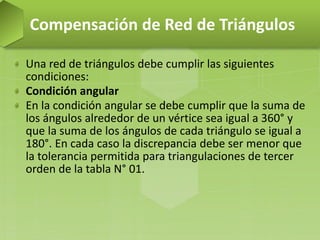 Una red de triángulos debe cumplir las siguientes
condiciones:
Condición angular
En la condición angular se debe cumplir que la suma de
los ángulos alrededor de un vértice sea igual a 360° y
que la suma de los ángulos de cada triángulo se igual a
180°. En cada caso la discrepancia debe ser menor que
la tolerancia permitida para triangulaciones de tercer
orden de la tabla N° 01.
Compensación de Red de Triángulos
 