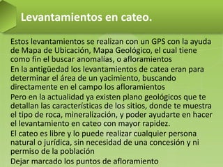 Estos levantamientos se realizan con un GPS con la ayuda
de Mapa de Ubicación, Mapa Geológico, el cual tiene
como fin el buscar anomalías, o afloramientos
En la antigüedad los levantamientos de catea eran para
determinar el área de un yacimiento, buscando
directamente en el campo los afloramientos
Pero en la actualidad ya existen plano geológicos que te
detallan las características de los sitios, donde te muestra
el tipo de roca, mineralización, y poder ayudarte en hacer
el levantamiento en cateo con mayor rapidez.
El cateo es libre y lo puede realizar cualquier persona
natural o jurídica, sin necesidad de una concesión y ni
permiso de la población
Dejar marcado los puntos de afloramiento
Levantamientos en cateo.
 