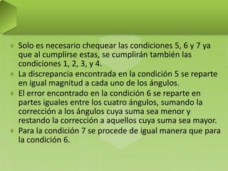 Solo es necesario chequear las condiciones 5, 6 y 7 ya
que al cumplirse estas, se cumplirán también las
condiciones 1, 2, 3, y 4.
La discrepancia encontrada en la condición 5 se reparte
en igual magnitud a cada uno de los ángulos.
El error encontrado en la condición 6 se reparte en
partes iguales entre los cuatro ángulos, sumando la
corrección a los ángulos cuya suma sea menor y
restando la corrección a aquellos cuya suma sea mayor.
Para la condición 7 se procede de igual manera que para
la condición 6.
 