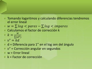 Tomando logaritmos y calculando diferencias tendremos
el error lineal
𝑤 = 𝑙𝑜𝑔 < 𝑝𝑎𝑟𝑒𝑠 − 𝑙𝑜𝑔 < 𝑖𝑚𝑝𝑎𝑟𝑒𝑠
Calculamos el factor de corrección k
𝑘 =
𝑤
(𝑑2)
𝜐" = 𝑘𝑑
d = Diferencia para 1” en el log sen del ángulo
𝜐“ = Corrección angular en segundos
w = Error lineal
k = Factor de corrección
 