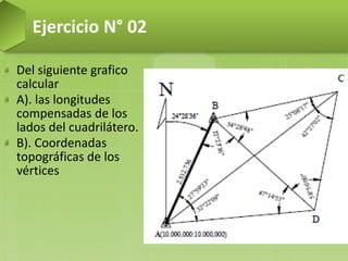 Del siguiente grafico
calcular
A). las longitudes
compensadas de los
lados del cuadrilátero.
B). Coordenadas
topográficas de los
vértices
Ejercicio N° 02
 