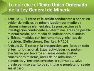Artículo 1. El cateo es la acción conducente a poner en
evidencia indicios de mineralización por medio de
labores mineras elementales. La prospección es la
investigación conducente a determinar áreas de posible
mineralización, por medio de indicaciones químicas
y físicas, medidas con instrumentos y técnicas de
precisión. (Definiciones, Dec. Leg. Nº 109).
Artículo 2. El cateo y la prospección son libres en todo
el territorio nacional. Estas actividades no podrán
efectuarse por terceros en áreas donde existan
concesiones mineras, áreas de no admisión de
denuncios y terrenos cercados o cultivados, salvo
previo permiso escrito de su titular o propietario, según
sea el caso.
Lo que dice el Texto Unico Ordenado
de la Ley General de Minería
 