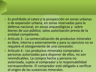 Es prohibido el cateo y la prospección en zonas urbanas
o de expansión urbana, en zonas reservadas para la
defensa nacional, en zonas arqueológicas y sobre
bienes de uso público; salvo autorización previa de la
entidad competente.
Artículo 3.- La comercialización de productos minerales
es libre, interna y externamente y para su ejercicio no se
requiere el otorgamiento de una concesión.
Artículo 4.- Los productos minerales comprados a
personas autorizadas para disponer de ellos, no son
reivindicables. La compra hecha a persona no
autorizada, sujeta al comprador a la responsabilidad
correspondiente. El comprador está obligado a verificar
el origen de las sustancias minerales.
 