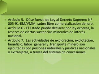 Artículo 5.- Dése fuerza de Ley al Decreto Supremo Nº
005-91-EM/VMM, sobre libre comercialización del oro.
Artículo 6.- El Estado puede declarar por ley expresa, la
reserva de ciertas sustancias minerales de interés
nacional.
Artículo 7. Las actividades de exploración, explotación,
beneficio, labor general y transporte minero son
ejecutadas por personas naturales y jurídicas nacionales
o extranjeras, a través del sistema de concesiones.
 