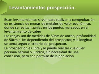 Estos levantamientos sirven para realizar la comprobación
de existencia de menas de metales de valor económico,
donde se realizan zanjas en los puntos marcados en el
levantamiento de cateo
Las zanjas son de medidas de 50cm de ancho, profundidad
de 50cm a 1m dependiendo del prospector, y la longitud
se toma según el criterio del prospector.
La prospección es libre y lo puede realizar cualquier
persona natural o jurídica, sin necesidad de una
concesión, pero con permiso de la población
Levantamientos prospección.
 