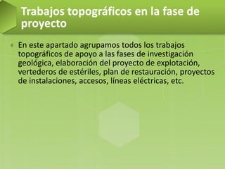 En este apartado agrupamos todos los trabajos
topográficos de apoyo a las fases de investigación
geológica, elaboración del proyecto de explotación,
vertederos de estériles, plan de restauración, proyectos
de instalaciones, accesos, líneas eléctricas, etc.
Trabajos topográficos en la fase de
proyecto
 
