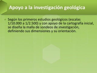 Según los primeros estudios geológicos (escalas
1/10.000 a 1/2.500) y con apoyo de la cartografía inicial,
se diseña la malla de sondeos de investigación,
definiendo sus dimensiones y su orientación.
Apoyo a la investigación geológica
 