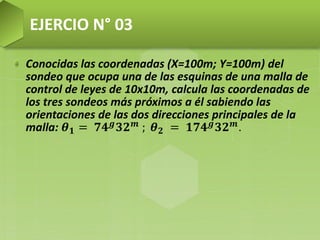 Conocidas las coordenadas (X=100m; Y=100m) del
sondeo que ocupa una de las esquinas de una malla de
control de leyes de 10x10m, calcula las coordenadas de
los tres sondeos más próximos a él sabiendo las
orientaciones de las dos direcciones principales de la
malla: 𝜽 𝟏 = 𝟕𝟒 𝒈
𝟑𝟐 𝒎
; 𝜽 𝟐 = 𝟏𝟕𝟒 𝒈
𝟑𝟐 𝒎
.
EJERCIO N° 03
 