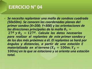 Se necesita replantear una malla de sondeos cuadrada
(50x50m). Se conocen las coordenadas planas del
primer sondeo (X=200; Y=300) y las orientaciones de
las direcciones principales de la malla 𝜽 𝟏 =
𝟐𝟕 𝒈 𝒚 𝜽 𝟐 = 𝟏𝟐𝟕 𝒈. Calcula los datos necesarios
para realizar el replanteo de este primer sondeo y
de los dos más próximos a él. El replanteo se hará por
ángulos y distancias, a partir de una estación E
materializada en el terreno (𝑿 𝑬 = 𝟏𝟎𝟎𝒎; 𝒀 𝑬 =
𝟏𝟎𝟎𝒎) en la que se estaciona y se orienta una estación
total.
EJERCICIO N° 04
 