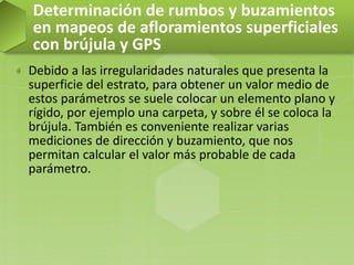 Debido a las irregularidades naturales que presenta la
superficie del estrato, para obtener un valor medio de
estos parámetros se suele colocar un elemento plano y
rígido, por ejemplo una carpeta, y sobre él se coloca la
brújula. También es conveniente realizar varias
mediciones de dirección y buzamiento, que nos
permitan calcular el valor más probable de cada
parámetro.
Determinación de rumbos y buzamientos
en mapeos de afloramientos superficiales
con brújula y GPS
 