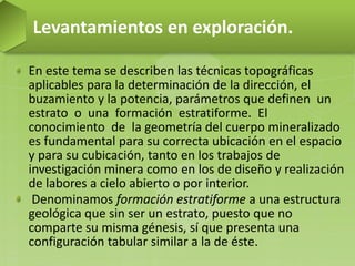 En este tema se describen las técnicas topográficas
aplicables para la determinación de la dirección, el
buzamiento y la potencia, parámetros que definen un
estrato o una formación estratiforme. El
conocimiento de la geometría del cuerpo mineralizado
es fundamental para su correcta ubicación en el espacio
y para su cubicación, tanto en los trabajos de
investigación minera como en los de diseño y realización
de labores a cielo abierto o por interior.
Denominamos formación estratiforme a una estructura
geológica que sin ser un estrato, puesto que no
comparte su misma génesis, sí que presenta una
configuración tabular similar a la de éste.
Levantamientos en exploración.
 