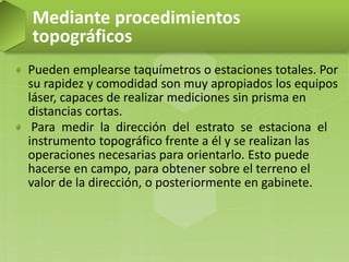 Pueden emplearse taquímetros o estaciones totales. Por
su rapidez y comodidad son muy apropiados los equipos
láser, capaces de realizar mediciones sin prisma en
distancias cortas.
Para medir la dirección del estrato se estaciona el
instrumento topográfico frente a él y se realizan las
operaciones necesarias para orientarlo. Esto puede
hacerse en campo, para obtener sobre el terreno el
valor de la dirección, o posteriormente en gabinete.
Mediante procedimientos
topográficos
 