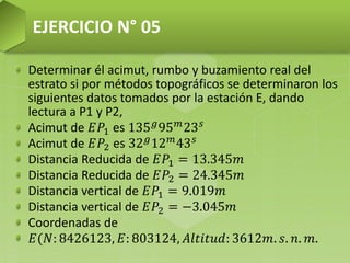 Determinar él acimut, rumbo y buzamiento real del
estrato si por métodos topográficos se determinaron los
siguientes datos tomados por la estación E, dando
lectura a P1 y P2,
Acimut de 𝐸𝑃1 es 135 𝑔95 𝑚23 𝑠
Acimut de 𝐸𝑃2 es 32 𝑔
12 𝑚
43 𝑠
Distancia Reducida de 𝐸𝑃1 = 13.345𝑚
Distancia Reducida de 𝐸𝑃2 = 24.345𝑚
Distancia vertical de 𝐸𝑃1 = 9.019𝑚
Distancia vertical de 𝐸𝑃2 = −3.045𝑚
Coordenadas de
𝐸(𝑁: 8426123, 𝐸: 803124, 𝐴𝑙𝑡𝑖𝑡𝑢𝑑: 3612𝑚. 𝑠. 𝑛. 𝑚.
EJERCICIO N° 05
 