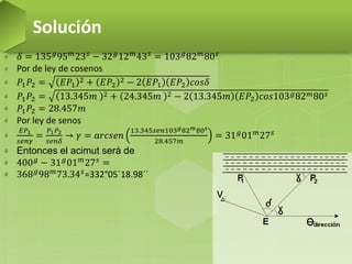 𝛿 = 135 𝑔95 𝑚23 𝑠 − 32 𝑔12 𝑚43 𝑠 = 103 𝑔82 𝑚80 𝑠
Por de ley de cosenos
𝑃1 𝑃2 = 𝐸𝑃1
2 + 𝐸𝑃2
2 − 2 𝐸𝑃1 𝐸𝑃2 𝑐𝑜𝑠𝛿
𝑃1 𝑃2 = 13.345𝑚 2 + 24.345𝑚 2 − 2 13.345𝑚 𝐸𝑃2 𝑐𝑜𝑠103 𝑔82 𝑚80 𝑠
𝑃1 𝑃2 = 28.457𝑚
Por ley de senos
𝐸𝑃1
𝑠𝑒𝑛𝛾
=
𝑃1 𝑃2
𝑠𝑒𝑛𝛿
→ 𝛾 = 𝑎𝑟𝑐𝑠𝑒𝑛
13.345𝑠𝑒𝑛103 𝑔82 𝑚80 𝑠
28.457𝑚
= 31 𝑔
01 𝑚
27 𝑠
Entonces el acimut será de
400 𝑔 − 31 𝑔01 𝑚27 𝑠 =
368 𝑔
98 𝑚
73.34 𝑠
=332°05´18.98´´
Solución
 