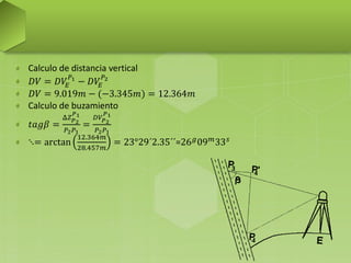 Calculo de distancia vertical
𝐷𝑉 = 𝐷𝑉𝐸
𝑃1
− 𝐷𝑉𝐸
𝑃2
𝐷𝑉 = 9.019𝑚 − (−3.345𝑚) = 12.364𝑚
Calculo de buzamiento
𝑡𝑎𝑔𝛽 =
Δ𝑍 𝑃2
𝑃1
𝑃2 𝑃1
=
𝐷𝑉𝑃2
𝑃1
𝑃2 𝑃1
⋱= arctan
12.364𝑚
28.457𝑚
= 23°29´2.35´´=26 𝑔
09 𝑚
33 𝑠
 
