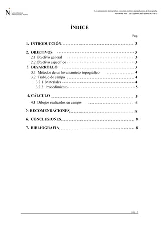 Levantamiento topográfico con cinta métrica para el curso de topografía
INFORME DEL LEVANTAMIENTO TOPOGRÁFICO
pág. 2
ÍNDICE
Pag.
1. INTRODUCCIÓN 3
2. OBJETIVOS 3
2.1 Objetivo general 3
2.2 Objetivo específico 3
3
3.1 Métodos de un levantamieto topográfico 4
3.2 Trabajo de campo 4
3.2.1 Materiales 4
3.2.2 Procedimiento 5
3. DESARROLLO
5
4.1 6
8
6. CONCLUSIONES 8
7. BIBLIOGRAFIA 8
CÁLCULO4.
Dibujos realizados en campo
RECOMENDACIONES5.
 