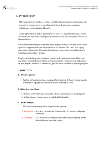 Levantamiento topográfico con cinta métrica para el curso de topografía
INFORME DEL LEVANTAMIENTO TOPOGRÁFICO
1. INTRODUCCIÓN
Es una representación gráfica que cumple con todos los requerimientos que necesita
2. OBJETIVOS
2.1 Objetivo general
2.2 Objetivos especificos
Realizar un levantamiento de una pequeña área dentro de la universidad usando
El levantamiento topográfico se realiza con el fin de determinar la configuración del
terreno y la posición sobre la superficie de la tierra, de elementos naturales o
instalaciones construidas por el hombre.
un constructor para ubicar un proyecto y materializar una obra en terreno como en las
obras existentes.
Un levantamiento topográfico permite trazar mapas o planos de un área, en los cuales
aparecen: las principales características físicas del terreno, tales como ríos, lagos y
reservorios; así como las diferencias de altura que existen entre los accidentes de la
tierra tales como valles y colinas.
En el presente informe queremos dar a conocer un levantamiento topográfico en el
cual hemos utilizado la cinta métrica y el jalón, para ello realizamos una medición de
un área pequeña dentro de la universidad, para tal efecto usaremos el método poligonal.
instrumentos topográficos como son la cinta métrica y el jalón.

 Realizar un levantamiento topográfico de un área limitada por una poligonal.
Aplicar algunos criterios sobre la medida de los ángulos.
DESARROLLO3.
El levantamiento topográfico comprende dos aspectos.
 Panimetría .- Se refiere a la medición de los detalles del terreno en el plano
horizontal.
Altimetría .- Es la medición y determinación del relieve del terreno y puede
desarrollarse en una o dos etapas.

 
