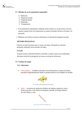 Levantamiento topográfico con cinta métrica para el curso de topografía
INFORME DEL LEVANTAMIENTO TOPOGRAFICO
pág. 4
 Cinta métrica .- También conocidos como flexómetros, cuentan con líneas
marcadas longitudinalmente donde se pueden observar las unidades de medida.
Fuente: https://www.tramontina.com.br/es/p/43-
MÉTODO POLIGONAL
Métodos de un levantamiento topográfico3.1
 Radiación
 Poligonal cerrada
 Poligonal abierta
 Ordenadas
 Triangulación
 El levantamiento topográficos mediante cintas métricas es el que menos recursos
requiere aunque tiene sus limitaciones en cuanto al tamaño del área a levantar y la
presición.
Mediante este informe nosotros utilizaremos el método del poligonal cerrado.
Consiste en unir los puntos que se vayan a levantar, formando un contorno
poligonal, midiendo sucesivamente los lados.
Cerrado
El punto inicial y final del itinerario coinciden, se debe conocer las coordenadas
del punto inicial de la poligonal, así como un azimut de referencia.
3.2 Trabajo de campo
Materiales
Puede tener dos o tres metros de longitud y pintado en franjas alternas
Jalón .- Accesorio de medición cilíndrico de madera, aluminio y acero.
de color blanco y rojo.
https://listado.mercadolibre.com.Fuente:
3.2.1
 