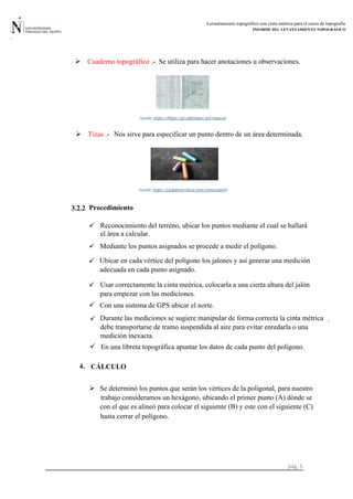 Levantamiento topográfico con cinta métrica para el curso de topografia
INFORME DEL LEVANTAMIENTO TOPOGRÁFICO
pág. 5
3.2.2 Procedimiento
4.
.
 Se determinó los puntos que serán los vértices de la poligonal, para nuestro
 Cuaderno topográfico .- Se utiliza para hacer anotaciones u observaciones.
-https://https://pt.slideshare.net/marcoaFuente:
Tizas .- Nos sirve para especificar un punto dentro de un área determinada.
Fuente: https://clubdeescritura.com/convocatoria-
 Reconocimiento del terreno, ubicar los puntos mediante el cual se hallará
el área a calcular.
 Mediante los puntos asignados se procede a medir el polígono.
 Ubicar en cada vértice del polígono los jalones y así generar una medición

adecuada en cada punto asignado.
Usar correctamente la cinta meérica, colocarla a una cierta altura del jalón
para empezar con las mediciones.
Con una sistema de GPS ubicar el norte.
 Durante las mediciones se sugiere manipular de forma correcta la cinta métrica
debe transportarse de tramo suspendida al aire para evitar enredarla o una
medición inexacta.
 En una libreta topográfica apuntar los datos de cada punto del polígono.
CÁLCULO
trabajo consideramos un hexágono, ubicando el primer punto (A) dónde se
con el que es alineó para colocar el siguiente (B) y este con el siguiente (C)
hasta cerrar el polígono.
 