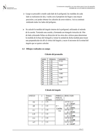 Levantamiento topográfico con cinta métrica para el curso de topografía
INFORME DEL LEVANTAMIENTO TOPOGRÁFICO
pág. 6
4.1 Dibujos realizados en campo
precisión y así poder obtener los cálculos de error relativo. Así se continuó
lado se realizaron de ida y vuelta con el propósito de llegar a una mayor
Luego se procedió a medir cada lado de la poligonal, las medidas de cada
midiendo todos los lados del polígono.
la medida de la base del triángulo y tomar la unidad de dicha medida para trazar .
 Se calculó la medida del ángulo interno de la poligonal, utilizando el método
de la cuerda. Teniendo una cuerda y formando un triangulo isósceles de 10m
de lado colocando fichas en dirección de los otros dos vértices para determinar
una perpendicular de allí al vértice del ángulo y sacar el arcoseno de la mitad del
ángulo que se quiere calcular.
Cálculo del promedio
Cálculo del ángulo
 