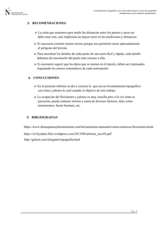 Levantamiento topográfico con cinta métrica para el curso de topografía
INFORME DEL LEVANTAMIENTO TOPOGRÁFICO
pág. 8
La cinta que usaremos para medir las distancias entre los puntos y arcos no
RECOMENDACIONES5.

debe estar rota, esto implicaría un mayor error en las mediciones y distancias.
el polígono del terreno.
 Es necesario cometer menos errores porque nos permitirá cerrar adecuadamente
debemos de encontrarlo del punto más cercano a ella.
 Para encontrar los detalles de cada punto de una mera fácil y rápida, cada detalle
Es necesario sugerir que los datos que se anotan en el reporte, deben ser expresados
respetando los errores sistemáticos de cada instrumento.
6. CONCLUSIONES
con cinta y jalones lo cual cumple el objetivo de este trabajo.
 En el presente informe se dio a conocer lo que era un levantamiento topográfico
La ocupación del flexómetro y jalones es muy sencilla pero a la vez lenta su
ejecución, puede contener errores a causa de diversos factores, tales como
5. BIBLIOGRAFIAS
instrumentos, factor humano, etc.
https://www.demaquinasyherramientas.com/herramientas-manuales/cintas-metricas-flexometro-huincha
https://civilyedaro.files.wordpress.com/2013/08/informe_nro-03.pdf
http://galeon.com/elregante/topografia.html
 