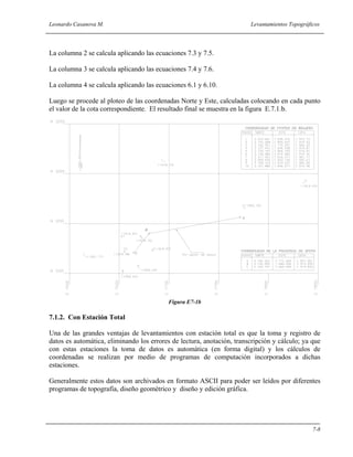 Leonardo Casanova M. Levantamientos Topográficos
7-8
La columna 2 se calcula aplicando las ecuaciones 7.3 y 7.5.
La columna 3 se calcula aplicando las ecuaciones 7.4 y 7.6.
La columna 4 se calcula aplicando las ecuaciones 6.1 y 6.10.
Luego se procede al ploteo de las coordenadas Norte y Este, calculadas colocando en cada punto
el valor de la cota correspondiente. El resultado final se muestra en la figura E.7.1.b.
Figura E7-1b
7.1.2. Con Estación Total
Una de las grandes ventajas de levantamientos con estación total es que la toma y registro de
datos es automática, eliminando los errores de lectura, anotación, transcripción y cálculo; ya que
con estas estaciones la toma de datos es automática (en forma digital) y los cálculos de
coordenadas se realizan por medio de programas de computación incorporados a dichas
estaciones.
Generalmente estos datos son archivados en formato ASCII para poder ser leídos por diferentes
programas de topografía, diseño geométrico y diseño y edición gráfica.
 