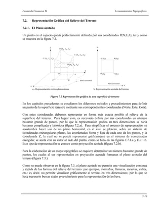 Leonardo Casanova M. Levantamientos Topográficos
7-10
7.2. Representación Gráfica del Relieve del Terreno
7.2.1. El Plano acotado
Un punto en el espacio queda perfectamente definido por sus coordenadas P(N,E,Z), tal y como
se muestra en la figura 7.2.
Figura 7.2 Representación gráfica de una superficie de terreno
En los capítulos precedentes se estudiaron los diferentes métodos y procedimientos para definir
un punto de la superficie terrestre mediante sus correspondientes coordenadas (Norte, Este, Cota).
Con estas coordenadas debemos representar en forma más exacta posible el relieve de la
superficie del terreno. Para lograr esto, es necesario definir por sus coordenadas un número
bastante grande de puntos, por lo que la representación gráfica en tres dimensiones se haría
bastante complicada y laboriosa (figura 7.2.a). Para simplificar el proceso de representación se
acostumbra hacer uso de un plano horizontal, en el cual se plotean, sobre un sistema de
coordenadas rectangulares planas, las coordenadas Norte y Este de cada uno de los puntos, y la
coordenada Z, la cual no se puede representar gráficamente en el sistema de coordenadas
escogido; se acota con su valor al lado del punto, como se hizo en las figuras E7.1.a y E.7.1.b.
Este tipo de representación se conoce como proyección acotada (figura 7.2.b).
Para la elaboración de un mapa topográfico se requiere determinar un número bastante grande de
puntos, los cuales al ser representados en proyección acotada formaran el plano acotado del
terreno (figura 7.3.)
Como se puede observar en la figura 7.3, el plano acotado no permite una visualización continua
y rápida de las formas del relieve del terreno: por ejemplo, montañas, llanuras, mesetas, valles,
etc.: es decir, no permite visualizar gráficamente el terreno en tres dimensiones; por lo que se
hace necesario buscar algún procedimiento para la representación del relieve.
E
N
Z
A
B
C
D
A'
B'C'
D'
(N , E , Z )A A A
(N , E , Z )D D D
(N , E , Z )C C C
(N , E , Z )B B B
A'
D'
B'
C'
(Z )A B(Z )
C(Z )D(Z )
N
E
b. Representación acotada del terrenoa.- Representación en tres dimensiones
 