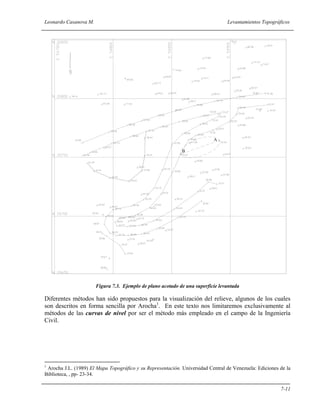 Leonardo Casanova M. Levantamientos Topográficos
7-11
A
B
Figura 7.3. Ejemplo de plano acotado de una superficie levantada
Diferentes métodos han sido propuestos para la visualización del relieve, algunos de los cuales
son descritos en forma sencilla por Arocha1
. En este texto nos limitaremos exclusivamente al
métodos de las curvas de nivel por ser el método más empleado en el campo de la Ingeniería
Civil.
1
Arocha J.L. (1989) El Mapa Topográfico y su Representación. Universidad Central de Venezuela: Ediciones de la
Biblioteca, , pp- 23-34.
 