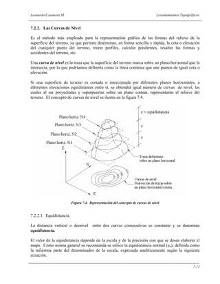 Leonardo Casanova M. Levantamientos Topográficos
7-12
7.2.2. Las Curvas de Nivel
Es el método más empleado para la representación gráfica de las formas del relieve de la
superficie del terreno, ya que permite determinar, en forma sencilla y rápida, la cota o elevación
del cualquier punto del terreno, trazar perfiles, calcular pendientes, resaltar las formas y
accidentes del terreno, etc.
Una curva de nivel es la traza que la superficie del terreno marca sobre un plano horizontal que la
intersecta, por lo que podríamos definirla como la línea continua que une puntos de igual cota o
elevación.
Si una superficie de terreno es cortada o interceptada por diferentes planos horizontales, a
diferentes elevaciones equidistantes entre sí, se obtendrá igual número de curvas de nivel, las
cuales al ser proyectadas y superpuestas sobre un plano común, representarán el relieve del
terreno. El concepto de curvas de nivel se ilustra en la figura 7.4.
Figura 7.4. Representación del concepto de curvas de nivel
7.2.2.1. Equidistancia.
La distancia vertical o desnivel entre dos curvas consecutivas es constante y se denomina
equidistancia.
El valor de la equidistancia depende de la escala y de la precisión con que se desea elaborar el
mapa. Como norma general se recomienda se utilice la equidistancia normal (en), definida como
la milésima parte del denominador de la escala, expresada analíticamente según la siguiente
ecuación.
 