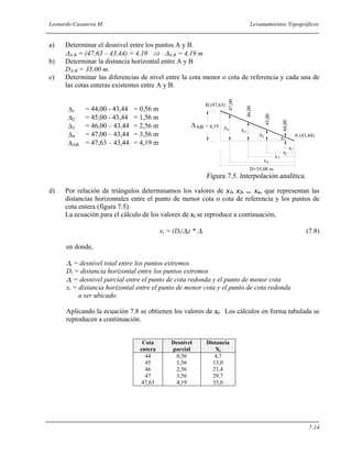 Leonardo Casanova M. Levantamientos Topográficos
7-14
a) Determinar el desnivel entre los puntos A y B.
∆A-B = (47,63 – 43,44) = 4,19 ⇒ ∆A-B = 4,19 m
b) Determinar la distancia horizontal entre A y B
DA-B = 35,00 m.
c) Determinar las diferencias de nivel entre la cota menor o cota de referencia y cada una de
las cotas enteras existentes entre A y B.
∆1 = 44,00 - 43,44 = 0,56 m
∆2 = 45,00 - 43,44 = 1,56 m
∆3 = 46,00 – 43,44 = 2,56 m
∆4 = 47,00 – 43,44 = 3,56 m
∆AB = 47,63 – 43,44 = 4,19 m
d) Por relación de triángulos determinamos los valores de x1, x2, ... xn, que representan las
distancias horizontales entre el punto de menor cota o cota de referencia y los puntos de
cota entera (figura 7.5).
La ecuación para el cálculo de los valores de xi se reproduce a continuación,
xi = (Dt/∆t) * ∆i (7.8)
en donde,
∆t = desnivel total entre los puntos extremos
Dt = distancia horizontal entre los puntos extremos
∆i = desnivel parcial entre el punto de cota redonda y el punto de menor cota
xi = distancia horizontal entre el punto de menor cota y el punto de cota redonda
a ser ubicado
Aplicando la ecuación 7.8 se obtienen los valores de xi. Los cálculos en forma tabulada se
reproducen a continuación.
Cota
entera
Desnivel
parcial
Distancia
Xi
44
45
46
47
47,63
0,56
1,56
2,56
3,56
4,19
4,7
13,0
21,4
29,7
35,0
47,00
2∆
4∆
x4
A (43,44)
B (47,63)
x
x
x
D=35,00 m
1
2
3
44,00
45,00
46,00
∆AB
∆
∆1
3
= 4,19
 