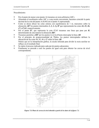 Leonardo Casanova M. Levantamientos Topográficos
7-16
Procedimiento:
Por el punto de menor cota (punto A) trazamos en recta arbitraria (AB’).
Alineando el escalímetro sobre AB’ y a una escala conveniente, hacemos coincidir la parte
decimal de la cota del punto A (0,44) con el punto A representado.
Como se desea ubicar las cotas enteras con equidistancia de 1 m, marcamos sobre la
alineación AB’ los puntos intermedios 1, 2, 3, 4 y B’ que representarán las cotas 44, 45, 46,
47 y 47,63, respectivamente.
Por el punto B’, que representa la cota 47,63 trazamos una línea que pase por B,
determinando de esta manera la alineación BB’.
Trazamos paralelas a BB’ por los puntos 1, 2, 3 y 4 hasta interceptar la línea AB.
Por el principio de proporcionalidad de Thales, los puntos interceptados definen la
ubicación de las cotas 44, 45, 46 y 47 sobre la línea AB.
Nótese que en la interpolación gráfica, la escala utilizada para dividir la recta auxiliar no
influye en el resultado final.
Se repite el proceso indicado para cada par de puntos adyacentes.
Finalmente se procede a unir los puntos de igual cota para obtener las curvas de nivel
correspondiente.
Figura 7.8. Plano de curvas de nivel obtenido a partir de los datos de la figura 7.3.
 