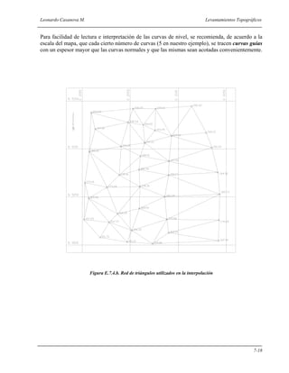 Leonardo Casanova M. Levantamientos Topográficos
7-18
Para facilidad de lectura e interpretación de las curvas de nivel, se recomienda, de acuerdo a la
escala del mapa, que cada cierto número de curvas (5 en nuestro ejemplo), se tracen curvas guías
con un espesor mayor que las curvas normales y que las mismas sean acotadas convenientemente.
Figura E.7.4.b. Red de triángulos utilizados en la interpolación
 