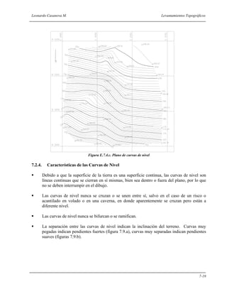 Leonardo Casanova M. Levantamientos Topográficos
7-19
Figura E.7.4.c. Plano de curvas de nivel
7.2.4. Características de las Curvas de Nivel
Debido a que la superficie de la tierra es una superficie continua, las curvas de nivel son
líneas continuas que se cierran en sí mismas, bien sea dentro o fuera del plano, por lo que
no se deben interrumpir en el dibujo.
Las curvas de nivel nunca se cruzan o se unen entre sí, salvo en el caso de un risco o
acantilado en volado o en una caverna, en donde aparentemente se cruzan pero están a
diferente nivel.
Las curvas de nivel nunca se bifurcan o se ramifican.
La separación entre las curvas de nivel indican la inclinación del terreno. Curvas muy
pegadas indican pendientes fuertes (figura 7.9.a), curvas muy separadas indican pendientes
suaves (figuras 7.9.b).
 