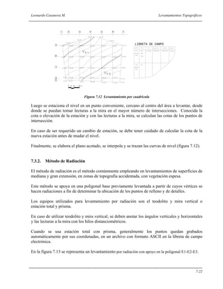 Leonardo Casanova M. Levantamientos Topográficos
7-22
Figura 7.12 Levantamiento por cuadrícula
Luego se estaciona el nivel en un punto conveniente, cercano al centro del área a levantar, desde
donde se puedan tomar lecturas a la mira en el mayor número de intersecciones. Conocida la
cota o elevación de la estación y con las lecturas a la mira, se calculan las cotas de los puntos de
intersección.
En caso de ser requerido un cambio de estación, se debe tener cuidado de calcular la cota de la
nueva estación antes de mudar el nivel.
Finalmente, se elabora el plano acotado, se interpola y se trazan las curvas de nivel (figura 7.12).
7.3.2. Método de Radiación
El método de radiación es el método comúnmente empleando en levantamientos de superficies de
mediana y gran extensión, en zonas de topografía accidentada, con vegetación espesa.
Este método se apoya en una poligonal base previamente levantada a partir de cuyos vértices se
hacen radiaciones a fin de determinar la ubicación de los puntos de relleno y de detalles.
Los equipos utilizados para levantamiento por radiación son el teodolito y mira vertical o
estación total y prisma.
En caso de utilizar teodolito y mira vertical, se deben anotar los ángulos verticales y horizontales
y las lecturas a la mira con los hilos distanciométricos.
Cuando se usa estación total con prisma, generalmente los puntos quedan grabados
automáticamente por sus coordenadas, en un archivo con formato ASCII en la libreta de campo
electrónica.
En la figura 7.13 se representa un levantamiento por radiación con apoyo en la poligonal E1-E2-E3.
1 2 3 4 5 6 7
A
B
C
D
E
0 5 10 20 m
LIBRETA DE CAMPO
E-1
E-2
 