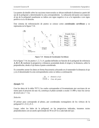 Leonardo Casanova M. Levantamientos Topográficos
7-24
Los puntos de detalle sobre las secciones transversales se ubican midiendo la distancia a partir del
eje de la poligonal y determinando la cota correspondiente. La ubicación del punto con respecto
al eje de la poligonal usualmente se indica con signo negativo si es a la izquierda o con signo
positivo si es a la derecha.
Este sistema de referenciación de puntos se conoce como coordenadas curvilíneas y se
representa en la figura 7.14.
Figura 7.14 Sistema de Coordenadas Curvilíneas
En la figura 7.14, los puntos 1, 2, 3 y 4, quedan definidos en función de la poligonal de referencia
A, B, C, D, mediante la progresiva o distancia acumulada desde el origen y la distancia, sobre la
perpendicular, desde el eje hasta el punto considerado.
Es costumbre anotar los datos en forma fraccionaria colocando en el numerador la distancia al eje
y en el denominador la cota correspondiente como se indica a continuación
puntodelCota
ejealdistancia
→
→
30,152
24
Ejemplo 7.5.
Con los datos de la tabla TE7.5, los cuales corresponden al levantamiento por secciones de un
tramo para el proyecto de una vía, construya el plano acotado a escala 1:1.000 y trace las curvas
de nivel con e = 1 m.
Solución
El primer paso corresponde al ploteo, por coordenadas rectangulares de los vértices de la
poligonal E-1, E-2 y E-3.
Luego, sobre los lados de la poligonal, en las progresivas indicadas, trazamos rectas
perpendiculares con un ancho aproximado de 50 m (25 m a cada lado del eje).
A
B
C
D
1
2
3
4
Origen
Prog.1
Prog.2
+d2
-d1
Prog.3
Prog.4
-d3
+d4
Poligonal
de apoyo.
de progresivas
1 Prog.1 - d1
2 Prog.2 + d2
3 Prog.3 - d3
4 Prog.4 + d4
Pto. Prog. Dist.
Coord. Curv.
N
E
 