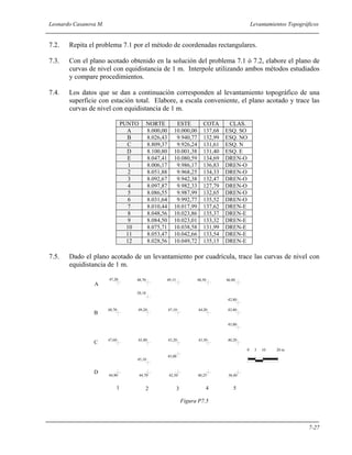 Leonardo Casanova M. Levantamientos Topográficos
7-27
7.2. Repita el problema 7.1 por el método de coordenadas rectangulares.
7.3. Con el plano acotado obtenido en la solución del problema 7.1 ó 7.2, elabore el plano de
curvas de nivel con equidistancia de 1 m. Interpole utilizando ambos métodos estudiados
y compare procedimientos.
7.4. Los datos que se dan a continuación corresponden al levantamiento topográfico de una
superficie con estación total. Elabore, a escala conveniente, el plano acotado y trace las
curvas de nivel con equidistancia de 1 m.
PUNTO NORTE ESTE COTA CLAS.
A 8.000,00 10.000,00 137,68 ESQ. SO
B 8.026,43 9.940,77 132,99 ESQ. NO
C 8.809,37 9.926,24 131,61 ESQ. N
D 8.100,80 10.001,38 131,40 ESQ. E
E 8.047,41 10.080,59 134,69 DREN-O
1 8.006,17 9.986,17 136,83 DREN-O
2 8.051,88 9.968,25 134,33 DREN-O
3 8.092,67 9.942,38 132,47 DREN-O
4 8.097,87 9.982,33 127,79 DREN-O
5 8.086,55 9.987,99 132,65 DREN-O
6 8.031,64 9.992,77 135,52 DREN-O
7 8.010,44 10.017,99 137,62 DREN-E
8 8.048,56 10.023,86 135,37 DREN-E
9 8.084,50 10.023,01 133,32 DREN-E
10 8.075,71 10.038,58 131,99 DREN-E
11 8.053,47 10.042,66 133,54 DREN-E
12 8.028,56 10.049,72 135,15 DREN-E
7.5. Dado el plano acotado de un levantamiento por cuadrícula, trace las curvas de nivel con
equidistancia de 1 m.
Figura P7.5
1 2 3 4 5
A
B
C
D
44,90 44,70 42,50 40,25 38,40
47,60
48,70
47,20
40,20
42,80
45,00 43,20 43,50
49,20 47,10 44,20
48,70 49,15 48,50 46,80
50,18
45,10
45,00
42,80
45,00
0 5 10 20 m
 