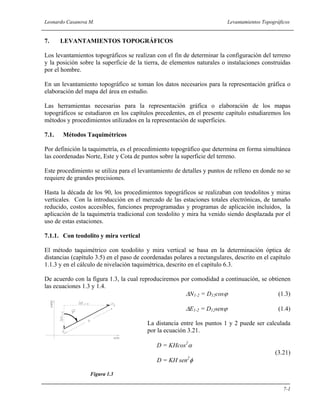 Leonardo Casanova M. Levantamientos Topográficos
7-1
7. LEVANTAMIENTOS TOPOGRÁFICOS
Los levantamientos topográficos se realizan con el fin de determinar la configuración del terreno
y la posición sobre la superficie de la tierra, de elementos naturales o instalaciones construidas
por el hombre.
En un levantamiento topográfico se toman los datos necesarios para la representación gráfica o
elaboración del mapa del área en estudio.
Las herramientas necesarias para la representación gráfica o elaboración de los mapas
topográficos se estudiaron en los capítulos precedentes, en el presente capítulo estudiaremos los
métodos y procedimientos utilizados en la representación de superficies.
7.1. Métodos Taquimétricos
Por definición la taquimetría, es el procedimiento topográfico que determina en forma simultánea
las coordenadas Norte, Este y Cota de puntos sobre la superficie del terreno.
Este procedimiento se utiliza para el levantamiento de detalles y puntos de relleno en donde no se
requiere de grandes precisiones.
Hasta la década de los 90, los procedimientos topográficos se realizaban con teodolitos y miras
verticales. Con la introducción en el mercado de las estaciones totales electrónicas, de tamaño
reducido, costos accesibles, funciones preprogramadas y programas de aplicación incluidos, la
aplicación de la taquimetría tradicional con teodolito y mira ha venido siendo desplazada por el
uso de estas estaciones.
7.1.1. Con teodolito y mira vertical
El método taquimétrico con teodolito y mira vertical se basa en la determinación óptica de
distancias (capítulo 3.5) en el paso de coordenadas polares a rectangulares, descrito en el capítulo
1.1.3 y en el cálculo de nivelación taquimétrica, descrito en el capítulo 6.3.
De acuerdo con la figura 1.3, la cual reproduciremos por comodidad a continuación, se obtienen
las ecuaciones 1.3 y 1.4.
∆N1-2 = D12cosϕ (1.3)
∆E1-2 = D12senϕ (1.4)
La distancia entre los puntos 1 y 2 puede ser calculada
por la ecuación 3.21.
D = KHcos2
α
(3.21)
D = KH sen2
φ
Figura 1.3
 