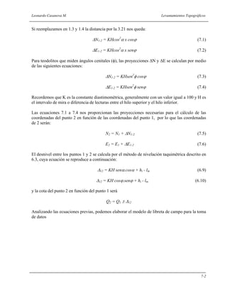 Leonardo Casanova M. Levantamientos Topográficos
7-2
Si reemplazamos en 1.3 y 1.4 la distancia por la 3.21 nos queda:
∆N1-2 = KHcos2
α x cosϕ (7.1)
∆E1-2 = KHcos2
α x senϕ (7.2)
Para teodolitos que miden ángulos cenitales (φ), las proyecciones ∆N y ∆E se calculan por medio
de las siguientes ecuaciones:
∆N1-2 = KHsen2
φ cosϕ (7.3)
∆E1-2 = KHsen2
φ senϕ (7.4)
Recordemos que K es la constante diastimométrica, generalmente con un valor igual a 100 y H es
el intervalo de mira o diferencia de lecturas entre el hilo superior y el hilo inferior.
Las ecuaciones 7.1 a 7.4 nos proporcionan las proyecciones necesarias para el cálculo de las
coordenadas del punto 2 en función de las coordenadas del punto 1, por lo que las coordenadas
de 2 serán:
N2 = N1 + ∆N1-2 (7.5)
E2 = E1 + ∆E1-2 (7.6)
El desnivel entre los puntos 1 y 2 se calcula por el método de nivelación taquimétrica descrito en
6.3, cuya ecuación se reproduce a continuación:
∆12 = KH senα.cosα + hi - lm (6.9)
∆12 = KH cosϕ.senϕ + hi - lm (6.10)
y la cota del punto 2 en función del punto 1 será
Q2 = Q1 ± ∆12
Analizando las ecuaciones previas, podemos elaborar el modelo de libreta de campo para la toma
de datos
 