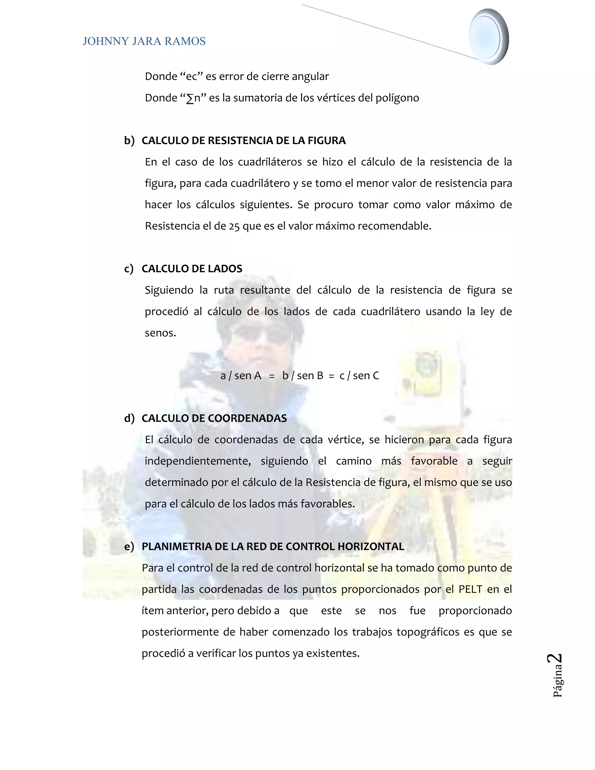 JOHNNY JARA RAMOS
Página2
Donde “ec” es error de cierre angular
Donde “∑n” es la sumatoria de los vértices del polígono
b) CALCULO DE RESISTENCIA DE LA FIGURA
En el caso de los cuadriláteros se hizo el cálculo de la resistencia de la
figura, para cada cuadrilátero y se tomo el menor valor de resistencia para
hacer los cálculos siguientes. Se procuro tomar como valor máximo de
Resistencia el de 25 que es el valor máximo recomendable.
c) CALCULO DE LADOS
Siguiendo la ruta resultante del cálculo de la resistencia de figura se
procedió al cálculo de los lados de cada cuadrilátero usando la ley de
senos.
a / sen A = b / sen B = c / sen C
d) CALCULO DE COORDENADAS
El cálculo de coordenadas de cada vértice, se hicieron para cada figura
independientemente, siguiendo el camino más favorable a seguir
determinado por el cálculo de la Resistencia de figura, el mismo que se uso
para el cálculo de los lados más favorables.
e) PLANIMETRIA DE LA RED DE CONTROL HORIZONTAL
Para el control de la red de control horizontal se ha tomado como punto de
partida las coordenadas de los puntos proporcionados por el PELT en el
ítem anterior, pero debido a que este se nos fue proporcionado
posteriormente de haber comenzado los trabajos topográficos es que se
procedió a verificar los puntos ya existentes.
 