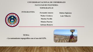 UNIVERSIDAD NACIONAL DE CHIMBORAZO
FACULTAD DE INGENIERIA
TOPOGRAFÍA II
TEMA:
- Levantamiento topográfico con el uso del GPS.
INTEGRANTES: Fernando Amores
Walter Córdova
Marlon Novillo
Mónica Puertas
Adriana Romero
Dalton Sigüenza
Luis Villacrés
 