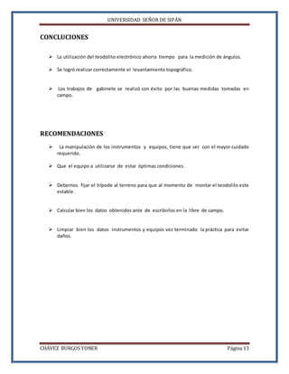 UNIVERSIDAD SEÑOR DE SIPÁN
CHÁVEZ BURGOS YONER Página 13
CONCLUCIONES
 La utilización del teodolito electrónico ahorra tiempo para la medición de ángulos.
 Se logró realizar correctamente el levantamiento topográfico.
 Los trabajos de gabinete se realizó con éxito por las buenas medidas tomadas en
campo.
RECOMENDACIONES
 La manipulación de los instrumentos y equipos, tiene que ser con el mayor cuidado
requerido.
 Que el equipo a utilizarse de estar óptimas condiciones.
 Debemos fijar el trípode al terreno para que al momento de montar el teodolito este
estable.
 Calcular bien los datos obtenidos ante de escribirlos en la libre de campo.
 Limpiar bien los datos instrumentos y equipos vez terminado la práctica para evitar
daños.
 