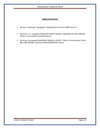 UNIVERSIDAD SEÑOR DE SIPÁN
CHÁVEZ BURGOS YONER Página 14
BIBLIOGRAFÍA
 Técnicas moderadas “topografía“ Jorge Mendoza D. edición2009 lima/Perú
 Aplicación a la topografía FRANCISCO MAZA VAZQUEZ, FERNANDO DA CASA MARTIN -
Público. Universidad de Alcalá de Henares
 Elementos de topografía BARRANCO MOLINA, CARLOS - Público. Universidad de Huelva
AÑO: 2007 IDIOMA: Castellano ENCUADERNACIÓN: Rústica
 