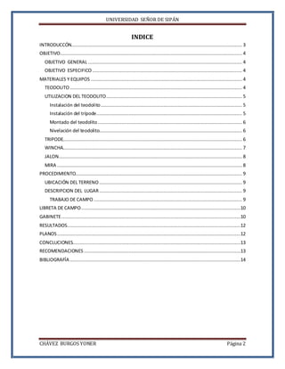 UNIVERSIDAD SEÑOR DE SIPÁN
CHÁVEZ BURGOS YONER Página 2
INDICE
INTRODUCCÓN.......................................................................................................................... 3
OBJETIVO.................................................................................................................................. 4
OBJETIVO GENERAL .............................................................................................................. 4
OBJETIVO ESPECIFICO ........................................................................................................... 4
MATERIALES Y EQUIPOS ............................................................................................................ 4
TEODOLITO........................................................................................................................... 4
UTILIZACION DEL TEODOLITO................................................................................................. 5
Instalación del teodolito..................................................................................................... 5
Instalación del trípode........................................................................................................ 5
Montado del teodolito ....................................................................................................... 6
Nivelación del teodolito...................................................................................................... 6
TRIPODE................................................................................................................................ 6
WINCHA................................................................................................................................ 7
JALON................................................................................................................................... 8
MIRA .................................................................................................................................... 8
PROCEDIMIENTO....................................................................................................................... 9
UBICACIÓN DEL TERRENO ...................................................................................................... 9
DESCRIPCION DEL LUGAR...................................................................................................... 9
TRABAJO DE CAMPO .......................................................................................................... 9
LIBRETA DE CAMPO..................................................................................................................10
GABINETE................................................................................................................................10
RESULTADOS............................................................................................................................12
PLANOS...................................................................................................................................12
CONCLUCIONES........................................................................................................................13
RECOMENDACIONES ................................................................................................................13
BIBLIOGRAFÍA ..........................................................................................................................14
 