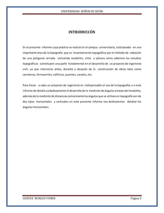 UNIVERSIDAD SEÑOR DE SIPÁN
CHÁVEZ BURGOS YONER Página 3
INTRODUCCÓN
En el presente informe cuya práctica se realizó en el campus universitario, está basado en una
importante área de la topografía que es levantamiento topográfico por el método de radiación
de una poligonal cerrada utilizando teodolito, cinta y jalones como sabemos los estudios
topográficos constituyen una parte fundamental en el desarrollo de un proyecto de ingeniería
civil, ya que interviene antes, durante y después de la construcción de obras tales como
carreteras, ferrocarriles, edificios, puentes, canales, etc.
Para llevar a cabo un proyecto de ingeniería es indispensable el uso de la topografía, e n este
informe de detallacuidadosamente el desarrollode la medición de ángulos atravésdel teodolito,
ademásde la medición de distancias comúnmentelosángulos que se utilizanentopografíason de
dos tipos horizontales y verticales en este presente informe nos dedicaremos detallar los
ángulos horizontales.
 