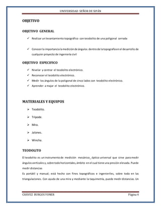 UNIVERSIDAD SEÑOR DE SIPÁN
CHÁVEZ BURGOS YONER Página 4
OBJETIVO
OBJETIVO GENERAL
 Realizar un levantamiento topográfico con teodolito de una poligonal cerrada
 Conocerla importancialamedición de ángulos dentrode latopografíaenel desarrollo de
cualquier proyecto de ingeniería civil
OBJETIVO ESPECIFICO
 Nivelar y centrar el teodolito electrónico.
 Reconocer el teodolito electrónico.
 Medir los ángulos de la poligonal de cinco lados con teodolito electrónico.
 Aprender a majar el teodolito electrónico.
MATERIALES Y EQUIPOS
 Teodolito.
 Trípode.
 Mira.
 Jalones.
 Wincha.
TEODOLITO
El teodolito es uninstrumento de medición mecánico_ óptico universal que sirve para medir
ángulos verticales y, sobre todohorizontales, ámbito enel cual tiene una presión elevada. Puede
medir distancias
Es portátil y manual; está hecho con fines topográficos e ingenieriles, sobre todo en las
triangulaciones. Con ayuda de una mira y mediante la taquimetría, puede medir distancias. Un
 